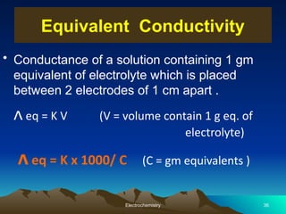 • Conductance of a solution containing 1 gm
equivalent of electrolyte which is placed
between 2 electrodes of 1 cm apart .
ᴧ eq = K V (V = volume contain 1 g eq. of
electrolyte)
ᴧeq = K x 1000/ C (C = gm equivalents )
Electrochemistry 36
Equivalent Conductivity
 