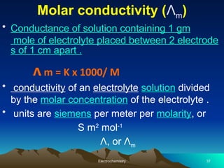 Molar conductivity (Λm)
• Conductance of solution containing 1 gm
mole of electrolyte placed between 2 electrode
s of 1 cm apart .
ᴧm = K x 1000/ M
• conductivity of an electrolyte solution divided
by the molar concentration of the electrolyte .
• units are siemens per meter per molarity, or
S m2
mol-1
Λ, or Λm
Electrochemistry 37
 