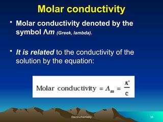 Molar conductivity
• Molar conductivity denoted by the
symbol Λm (Greek, lambda).
• It is related to the conductivity of the
solution by the equation:
Electrochemistry 38
 