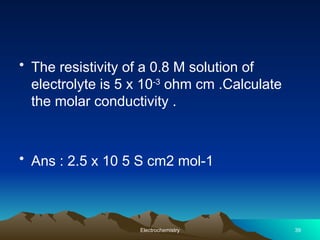 • The resistivity of a 0.8 M solution of
electrolyte is 5 x 10-3
ohm cm .Calculate
the molar conductivity .
• Ans : 2.5 x 10 5 S cm2 mol-1
Electrochemistry 39
 