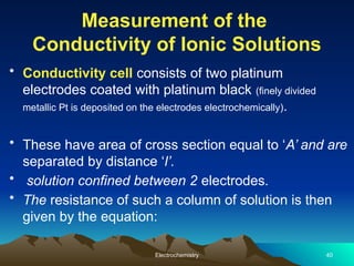 Measurement of the
Conductivity of Ionic Solutions
• Conductivity cell consists of two platinum
electrodes coated with platinum black (finely divided
metallic Pt is deposited on the electrodes electrochemically).
• These have area of cross section equal to ‘A’ and are
separated by distance ‘l’.
• solution confined between 2 electrodes.
• The resistance of such a column of solution is then
given by the equation:
Electrochemistry 40
 
