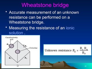 Wheatstone bridge
• Accurate measurement of an unknown
resistance can be performed on a
Wheatstone bridge.
• Measuring the resistance of an ionic
solution .
Electrochemistry 41
 