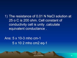 1) The resistance of 0.01 N NaCl solution at
25 o C is 200 ohm. Cell constant of
conductivity cell is unity .calculate
equivalent conductance .
Ans: 5 x 10-3 mho cm-1
5 x 10 2 mho cm2 eq-1
Electrochemistry 44
 
