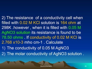 2) The resistance of a conductivity cell when
filled with 0.02 M KCl solution is 164 ohm at
298K .however , when it is filled with 0.05 M
AgNO3 solution its resistance is found to be
78.50 ohms . If conductivity of 0.02 M KCl is
2.768 x10-3 mho cm-1 . Calculate
1) The conductivity of 0.05 M AgNO3
2) The molar conductivity of AgNO3 solution .
Electrochemistry 45
 
