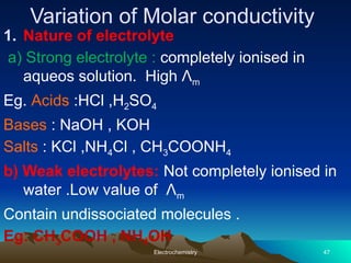 Variation of Molar conductivity
1. Nature of electrolyte
a) Strong electrolyte : completely ionised in
aqueos solution. High Λm
Eg. Acids :HCl ,H2SO4
Bases : NaOH , KOH
Salts : KCl ,NH4Cl , CH3COONH4
b) Weak electrolytes: Not completely ionised in
water .Low value of Λm
Contain undissociated molecules .
Eg: CH3COOH , NH4OH
Electrochemistry 47
 
