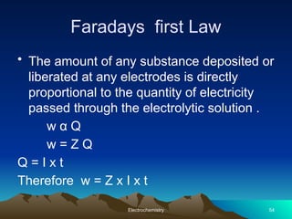 Faradays first Law
• The amount of any substance deposited or
liberated at any electrodes is directly
proportional to the quantity of electricity
passed through the electrolytic solution .
w α Q
w = Z Q
Q = I x t
Therefore w = Z x I x t
Electrochemistry 54
 