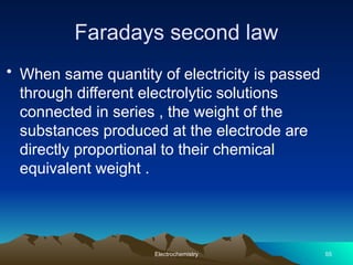 Faradays second law
• When same quantity of electricity is passed
through different electrolytic solutions
connected in series , the weight of the
substances produced at the electrode are
directly proportional to their chemical
equivalent weight .
Electrochemistry 55
 