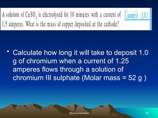 • Calculate how long it will take to deposit 1.0
g of chromium when a current of 1.25
amperes flows through a solution of
chromium III sulphate (Molar mass = 52 g )
Electrochemistry 56
 