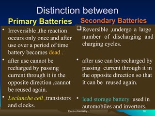 Distinction between
Primary Batteries
• Irreversible ,the reaction
occurs only once and after
use over a period of time
battery becomes dead .
• after use cannot be
recharged by passing
current through it in the
opposite direction ,cannot
be reused again.
• Leclanche cell ,transistors
and clocks.
Secondary Batteries
Reversible ,undergo a large
number of discharging and
charging cycles.
• after use can be recharged by
passing current through it in
the opposite direction so that
it can be reused again.
• lead storage battery used in
automobiles and invertors.
Electrochemistry 58
 