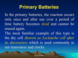 In the primary batteries, the reaction occurs
only once and after use over a period of
time battery becomes dead and cannot be
reused again.
The most familiar example of this type is
the dry cell (known as Leclanche cell after
its discoverer) which is used commonly in
our transistors and clocks.
Primary Batteries
59
Electrochemistry
 
