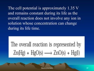 The cell potential is approximately 1.35 V
and remains constant during its life as the
overall reaction does not involve any ion in
solution whose concentration can change
during its life time.
67
Electrochemistry
 