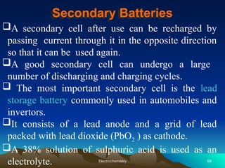 Secondary Batteries
A secondary cell after use can be recharged by
passing current through it in the opposite direction
so that it can be used again.
A good secondary cell can undergo a large
number of discharging and charging cycles.
 The most important secondary cell is the lead
storage battery commonly used in automobiles and
invertors.
It consists of a lead anode and a grid of lead
packed with lead dioxide (PbO2 ) as cathode.
A 38% solution of sulphuric acid is used as an
electrolyte. 68
Electrochemistry
 