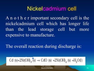 Nickelcadmium cell
A n o t h e r important secondary cell is the
nickelcadmium cell which has longer life
than the lead storage cell but more
expensive to manufacture.
The overall reaction during discharge is:
73
Electrochemistry
 