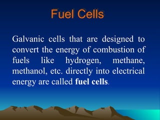 Fuel Cells
Galvanic cells that are designed to
convert the energy of combustion of
fuels like hydrogen, methane,
methanol, etc. directly into electrical
energy are called fuel cells.
 
