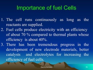 1. The cell runs continuously as long as the
reactants are supplied.
2. Fuel cells produce electricity with an efficiency
of about 70 % compared to thermal plants whose
efficiency is about 40%.
3. There has been tremendous progress in the
development of new electrode materials, better
catalysts and electrolytes for increasing the
efficiency of fuel cells.
Importance of fuel Cells
Electrochemistry 79
 