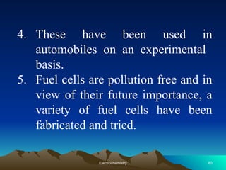 4. These have been used in
automobiles on an experimental
basis.
5. Fuel cells are pollution free and in
view of their future importance, a
variety of fuel cells have been
fabricated and tried.
80
Electrochemistry
 