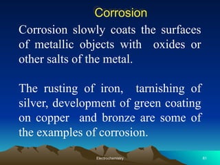 Corrosion
Corrosion slowly coats the surfaces
of metallic objects with oxides or
other salts of the metal.
The rusting of iron, tarnishing of
silver, development of green coating
on copper and bronze are some of
the examples of corrosion.
81
Electrochemistry
 