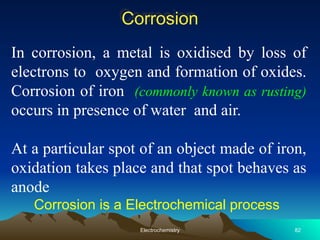 Corrosion
In corrosion, a metal is oxidised by loss of
electrons to oxygen and formation of oxides.
Corrosion of iron (commonly known as rusting)
occurs in presence of water and air.
At a particular spot of an object made of iron,
oxidation takes place and that spot behaves as
anode
Corrosion is a Electrochemical process
82
Electrochemistry
 
