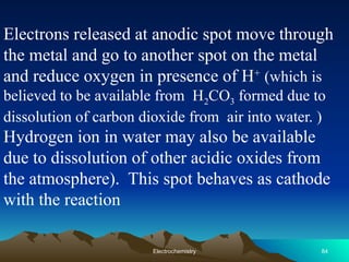 Electrons released at anodic spot move through
the metal and go to another spot on the metal
and reduce oxygen in presence of H+
(which is
believed to be available from H2CO3 formed due to
dissolution of carbon dioxide from air into water. )
Hydrogen ion in water may also be available
due to dissolution of other acidic oxides from
the atmosphere). This spot behaves as cathode
with the reaction
84
Electrochemistry
 