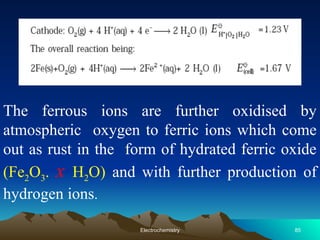 The ferrous ions are further oxidised by
atmospheric oxygen to ferric ions which come
out as rust in the form of hydrated ferric oxide
(Fe2O3. x H2O) and with further production of
hydrogen ions.
85
Electrochemistry
 