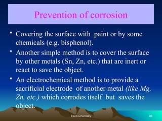 Prevention of corrosion
• Covering the surface with paint or by some
chemicals (e.g. bisphenol).
• Another simple method is to cover the surface
by other metals (Sn, Zn, etc.) that are inert or
react to save the object.
• An electrochemical method is to provide a
sacrificial electrode of another metal (like Mg,
Zn, etc.) which corrodes itself but saves the
object.
86
Electrochemistry
 