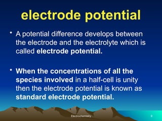 electrode potential
• A potential difference develops between
the electrode and the electrolyte which is
called electrode potential.
• When the concentrations of all the
species involved in a half-cell is unity
then the electrode potential is known as
standard electrode potential.
Electrochemistry 9
 