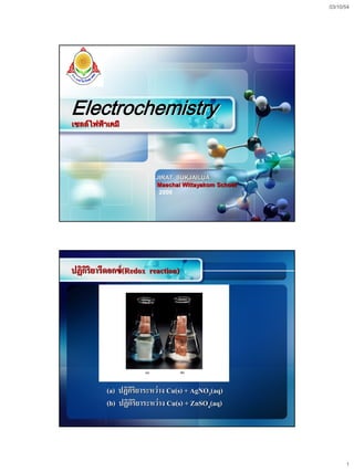 03/10/54




LOGO




Electrochemistry
เซลล์ไฟฟ้าเคมี




                         JIRAT SUKJAILUA
                         Maechai Wittayakom School
                          2009




ปฏิกริยารีดอกซ์ (Redox reaction)
    ิ




          (a) ปฏิกริยาระหว่าง Cu(s) + AgNO3(aq)
                  ิ
          (b) ปฏิกริยาระหว่าง Cu(s) + ZnSO4(aq)
                    ิ




                                                           1
 