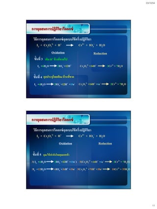 03/10/54




การดุลสมการปฏิกริยารีดอกซ์
               ิ
 วิธีการดุลสมการรีดอกซ์ ดุลแบบใช้ ครึ่งปฏิกริยา
                                           ิ
    I2 + Cr2O72- + H+               Cr3+ + IO3- + H2O
                     Oxidation                          Reduction
 ขั้นที่ 3 เติม H+ ข้ างทีขาดไป
                          ่
     I2 +6H2O               2IO3- +12H+       Cr2O72- +14H+         2Cr3+ + 7H2O

 ขั้นที่ 4 ดุลประจุโดยเติมe-ด้านทีขาด
                                  ่
 I2 +6H2O                2IO3- +12H+ +10e- Cr2O72- +14H+ +6e-         2Cr3+ + 7H2O




การดุลสมการปฏิกริยารีดอกซ์
               ิ
 วิธีการดุลสมการรีดอกซ์ ดุลแบบใช้ ครึ่งปฏิกริยา
                                           ิ
    I2 + Cr2O72- + H+               Cr  3+ + IO - + H O
                                                3    2

                              Oxidation                       Reduction

ขั้นที่ 5   ดุลe-ให้ เท่ ากันโดยคุณเลขเข้ า

3( I2 +6H2O              2IO3- +12H+ +10e- ) 5(Cr2O72- +14H+ +6e-         2Cr3+ + 7H2O)
3I2 +12H2O               6IO3- +36H+ +30e- 5Cr2O72- +70H+ +30e-        10Cr3+ + 35H2O




                                                                                               11
 