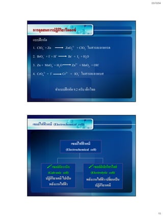 03/10/54




การดุลสมการปฏิกริยารีดอกซ์
               ิ
แบบฝึ กหัด
1. ClO3- + Zn           ZnO22- + ClO2- ในสารละลายกรด
2. BrO3- + I- + H+        Br- + I2 + H2O
3. Zn + MnO4- + H2O             Zn2+ + MnO2 + OH-
4. CrO42- + I-        Cr3+ + IO3- ในสารละลายเบส


                 ทาแบบฝึ กหัด 9.2 ครับ เด็กไทย




เซลล์ไฟฟาเคมี (Electrochemical cell)
        ้



                            เซลล์ไฟฟาเคมี
                                    ้
                        (Electrochemical cell)


          เซลล์กลวานิก
                    ั                     เซลล์อเิ ล็กโตรไลต์
          (Galvanic cell)                   (Electrolytic cell)
         ปฏิกริยาเคมี ไปเป็ น
             ิ                           พลังงานไฟฟา เปลียนเป็ น
                                                      ้    ่
           พลังงานไฟฟา  ้                      ปฏิกริยาเคมี
                                                    ิ




                                                                        15
 