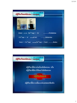03/10/54




ปฏิกริยารีดอกซ์ (Redox reaction)
    ิ




   Zn(s)         Zn2+(aq) + 2e-       ……….Oxidation
    Cu2+(aq) + 2e-      Cu(s)      ……….Reduction

     Zn(s) + Cu2+(aq)       Zn2+(aq) + Cu(s) ……….Redox




ปฏิกริยารีดอกซ์ (Redox reaction)
    ิ


              ปฏิกริยาทีมการถ่ ายโอนอิเล็กตรอน หรือ
                  ิ ่ ี
              ปฏิกริยาทีมการให้ และรับอิเล็กตรอน
                   ิ ่ ี

                         ปฏิกริยารีดอกซ์
                             ิ

            ปฏิกริยาทีมการเปลียนแปลงเลขออกซิเดชัน
                ิ ่ ี         ่




                                                               2
 
