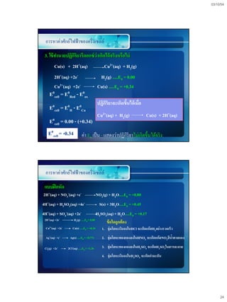 03/10/54




 การหาค่าศักย์ไฟฟ้ าของครึ่ งเซลล์

 3. ใช้ ทานายปฏิกริยารีดอกซ์ ว่าเกิดได้ จริงหรือไม่
                 ิ
         Cu(s) + 2H+(aq)                           Cu2+(aq) + H2(g)
         2H+(aq) +2e-                          H2(g) .....E0 = 0.00
         Cu2+(aq) +2e-                        Cu(s) .....E0 = +0.34
     E0cell = E0Red - E0ox
                                              ปฏิกริยาจะเกิดขึนได้ เมื่อ
                                                  ิ           ้
     E0cell = E0H - E0Cu
                                              Cu2+(aq) + H2(g)                Cu(s) + 2H+(aq)
     E0cell = 0.00 - (+0.34)
    E0cell = -0.34            ค่า E0 เป็ น - แสดงว่าปฏิกิริยาไม่เกิดขึ้นได้จริ ง




 การหาค่าศักย์ไฟฟ้ าของครึ่ งเซลล์

 แบบฝึ กหัด
2H+(aq) + NO3-(aq) +e-                        NO2(g) + H2O.....E0 = +0.80
4H+(aq) + H2SO3(aq) +4e-                        S(s) + 3H2O.....E0 = +0.45
4H+(aq) + SO4-(aq) +2e-                       H2SO3(aq) + H2O.....E0 = +0.17
 2H+(aq) +2e-          H2(g) .....E0 = 0.00
                                                   ข้ อใดถูกต้ อง
  Cu2+(aq) +2e-       Cu(s) .....E0 = +0.34      1. จุ่มโลหะเงินลงในHCl จะเกิดแก๊สH2อย่างรวดเร็ว
  Ag+(aq) +e-      Ag(s) .....E0 = +0.771        2. จุ่มโลหะทองแดงลงในHNO3 จะเกิดแก๊สNO2สีนาตาลแดง
                                                                                           ้

 Cl2(g) +2e-      2Cl-(aq) .....E0 = +1.36       3. จุ่มโลหะทองแดงลงในH2SO4 จะเกิดH2SO3ในสารละลาย
                                                 4. จุ่มโลหะเงินลงในH2SO3 จะเกิดกามะถัน




                                                                                                          24
 
