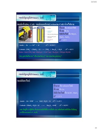 03/10/54




 เซลล์ปฐมภูม(Primary cell)
            ิ

เซลล์แห้ ง(Dry Cell) เซลล์เลอคลังเช(Leclanche Cell) ถ่ านไฟฉาย
                                                                    ขั้วบวก คือ แท่ งแกรไฟต์
                                                                    ขั้ว ลบ คือ Zn
                                                                    อิเล็กโทรไลต์ คือ NH4Cl,
                                                                    MnO2 , ZnCl2
                                                                    E0 = 1.5 V

  Anode : Zn           Zn2+ + 2e-           ; E0 = +0.763 V
  Cathode : 2NH4+ + 2MnO2 + 2e-              2NH3 + Mn2O3 + H2O              ; E0 = +0.5 V
  Redox : Zn(s)+2NH4+(aq)+ 2MnO2(s)          Zn2+(aq) + Mn   2O3(s) + 2NH3(g)+2H2O(l)

  NH3 ถูกกาจัดด้วย Zn2+ เป็ น [Zn(NH3)4]2+ และ [Zn(NH3)2(H2O)2]2+




 เซลล์ปฐมภูม(Primary cell)
            ิ

เซลล์อลคาไลน์
      ั
                                                          ขั้วบวก คือ แท่งแกรไฟต์
                                                          ขั้ว ลบ คือ Zn
                                                          อิเล็กโทรไลต์ คือ KOH , MnO2
                                                          E0 = 1.5 V
   Anode : Zn + 2OH-               ZnO + H2O + 2e- ; E0 = +1.25 V
   Cathode : 2MnO2 + H2O + 2e-                Mn2O3 +2OH-          ; E0 = +0.29 V
   OH- มีอยู่ท้ัง 2 ปฏิกริยา ซึ่งสามารถเป็ นได้ท้ัง สารตั้งต้ น และ ผลิตภัณฑ์ สลับไปมา จึงมีอายุ
                        ิ
   การใช้ งานนานกว่ า 5 – 8 เท่ า




                                                                                                        28
 