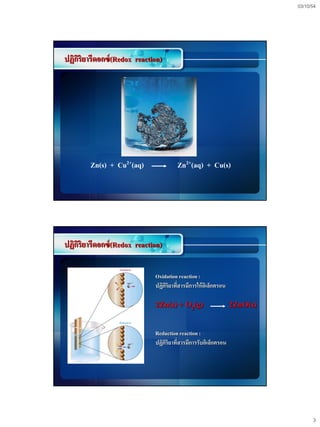 03/10/54




ปฏิกริยารีดอกซ์ (Redox reaction)
    ิ




        Zn(s) + Cu2+(aq)               Zn2+(aq) + Cu(s)




ปฏิกริยารีดอกซ์ (Redox reaction)
    ิ

                             Oxidation reaction :
                             ปฏิกิริยาที่สารมีการให้ อิเล็กตรอน

                             2Zn(s) + O2(g)                       2ZnO(s)

                             Reduction reaction :
                             ปฏิกิริยาที่สารมีการรับอิเล็กตรอน




                                                                                  3
 