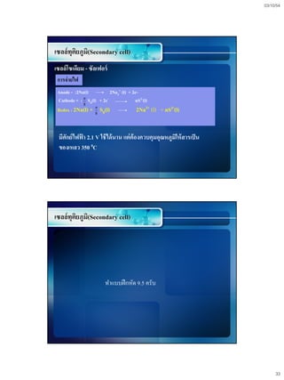 03/10/54




เซลล์ทุติยภูม(Secondary cell)
             ิ
เซลล์โซเดียม - ซัลเฟอร์
 การจ่ ายไฟ
 Anode - :2Na(l)           2Na2+ (l) + 2e-
 Cathode + : n S8(l) + 2e-               nS2-(l)
             8
 Redox : 2Na(l) + 8 S8(l)
                   n
                                         2Na2+ (l)   + nS2-(l)


 มีศักย์ไฟฟา 2.1 V ใช้ ได้ นาน แต่ ต้องควบคุมอุณหภูมิให้ สารเป็ น
           ้
 ของเหลว 350 0C




เซลล์ทุติยภูม(Secondary cell)
             ิ




                        ทาแบบฝึ กหัด 9.5 ครับ




                                                                         33
 