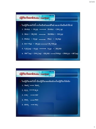 03/10/54




ปฏิกริยารีดอกซ์ (Redox reaction)
    ิ

# ในปฏิกริยาต่ อไปนี้ สารใดเป็ นตัวออกซิไดส์ และสารใดเป็ นตัวรีดิวซ์
        ิ
  1. 2FeS(s) + 3O2(g)              2FeO(s) + 2SO2 (g)
  2. 2K(s) + 2H2O(l)               2KOH(s) + 2SO2(g)
  3. PbO(s) + H2(g)                Pb(s) + H2O(g)
  4. H-C=N(g) + 2H2(g)             CH3-NH2(g)
  5. N2H4(aq) + O2(g)              N2(g) + 2H2O(l)
  6. 3Pb2+(aq) + 2NO3-(aq) +2H2O(l)          2NO(g) + 3PbO2(s) + 4H+(aq)




ปฏิกริยารีดอกซ์ (Redox reaction)
    ิ

# ในปฏิกริยาต่ อไปนี้ เป็ นปฏิกริยาออกซิเดชันหรือปฏิกริยารีดักชัน
        ิ                      ิ                     ิ
  1. MnO4-         MnO2
  2. H2O2          H2O
  3. ClO3-         ClO-
  4. PbO2          PbO
  5. HNO2          NO3-




                                                                                 5
 