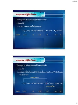 03/10/54




การดุลสมการปฏิกริยารีดอกซ์
               ิ
 วิธีการดุลสมการรีดอกซ์ ดุลแบบใช้ เลขออกซิเดชั น
 มีข้นตอนดังนี้
     ั
  1. หาเลข ONของธาตุหรือไอออนต่ างๆ
            Cr2O72-(aq) + H+(aq) +H2S(aq)      Cr3+(aq) + H2O(l) +S(s)
เลข ON      +6 -2        +1       +1 -2        +3          +1 -2    0




การดุลสมการปฏิกริยารีดอกซ์
               ิ
 วิธีการดุลสมการรีดอกซ์ ดุลแบบใช้ เลขออกซิเดชั น
 มีข้นตอนดังนี้
     ั
  2. หาเลข ONทีเ่ พิมขึนของตัวรีดิวซ์ และทีลดลงของตัวออกซิไดส์ พร้ อมดุล
                    ่ ้                    ่
     จานวนอะตอม
                       เลขONลดลง 3

            Cr2O72-(aq) + H+(aq) +H2S(aq)      2Cr3+(aq) + H2O(l) +S(s)
                                              เลขONเพิมขึน 2
                                                      ่ ้

เลข ON      +6 -2        +1       +1 -2        +3          +1 -2    0




                                                                                 7
 
