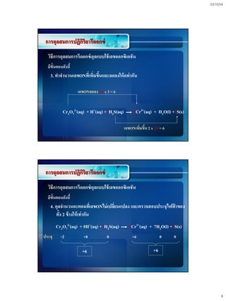 03/10/54




 การดุลสมการปฏิกริยารีดอกซ์
                ิ
  วิธีการดุลสมการรีดอกซ์ ดุลแบบใช้ เลขออกซิเดชั น
  มีข้นตอนดังนี้
      ั
   3. ทาจานวนเลขONทีเ่ พิมขึนและลดลงให้ ดท่ากัน
                         ่ ้

                   เลขONลดลง (2) x 3 = 6


           Cr2O72-(aq) + H+(aq) +3H2S(aq)        2Cr3+(aq) + H2O(l) +3S(s)

                                            เลขONเพิมขึน 2 x (3) = 6
                                                    ่ ้




 การดุลสมการปฏิกริยารีดอกซ์
                ิ
  วิธีการดุลสมการรีดอกซ์ ดุลแบบใช้ เลขออกซิเดชั น
  มีข้นตอนดังนี้
      ั
   4. ดุลจานวนอะตอมทีเ่ ลขONไม่ เปลียนแปลง และตรวจสอบประจุไฟฟาของ
                                    ่                        ้
      ทั้ง 2 ข้ างให้ เท่ากัน
        Cr2O72-(aq) + 8H+(aq) +3H2S(aq)       2Cr3+(aq) + 7H2O(l) +3S(s)
ประจุ     -2          +8           0            +6                0    0

                     +6                                      +6




                                                                                   8
 