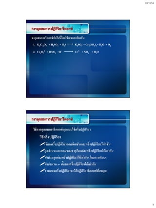 03/10/54




การดุลสมการปฏิกริยารีดอกซ์
               ิ
จงดุลสมการรีดอกซ์ ต่อไปนีโดยใช้ เลขออกซิเดชัน
                         ้
 1. K2Cr2O7 + H2SO4 + H2S           K2SO4 + Cr2(SO4)3 + H2O + O2
 2. Cr2O72- + HNO2 +H+              Cr3+ + NO3- + H2O




การดุลสมการปฏิกริยารีดอกซ์
               ิ
 วิธีการดุลสมการรีดอกซ์ ดุลแบบใช้ ครึ่งปฏิกริยา
                                           ิ
      วิธีครึ่งปฏิกริยา
                   ิ
      เขียนครึ่งปฏิกริยาออกซิเดชันและครึ่งปฏิกริยารีดักชัน
                     ิ                           ิ
      ดุลจานวนอะตอมของธาตุในแต่ ละครึ่งปฏิกริยาให้ เท่ากัน
                                                   ิ
      ทาประจุแต่ ละครึ่งปฏิกริยาให้ เท่ากัน โดยการเติม e-
                             ิ
      ทาจานวน e- ทังสองครึ่งปฏิกริยาให้ เท่ากัน
                       ้           ิ
      รวมสองครึ่งปฏิกริยาจะได้ ปฏิกริยารีดอกซ์ ทสมดุล
                         ิ             ิ             ี่




                                                                         9
 