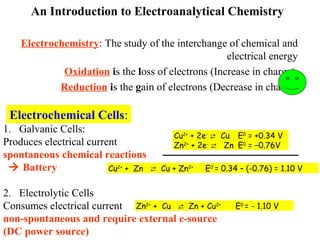 An Introduction to Electroanalytical Chemistry
Electrochemistry: The study of the interchange of chemical and
electrical energy
Oxidation is the loss of electrons (Increase in charge).
Reduction is the gain of electrons (Decrease in charge)
Electrochemical Cells:
1. Galvanic Cells:
Produces electrical current
spontaneous chemical reactions
 Battery
2. Electrolytic Cells
Consumes electrical current
non-spontaneous and require external e-source
(DC power source)
Cu2+
+ 2e-
 Cu E0
= +0.34 V
Zn2+
+ 2e-
 Zn E0
= −0.76V
Cu2+
+ Zn  Cu + Zn2+
E0
= 0.34 – (-0.76) = 1.10 V
Zn2+
+ Cu  Zn + Cu2+
E0
= - 1.10 V
 