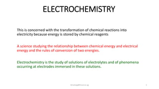 ELECTROCHEMISTRY
This is concerned with the transformation of chemical reactions into
electricity because energy is stored by chemical reagents
A science studying the relationship between chemical energy and electrical
energy and the rules of conversion of two energies.
Electrochemistry is the study of solutions of electrolytes and of phenomena
occurring at electrodes immersed in these solutions.
dmuloogi@must.ac.ug 1
 