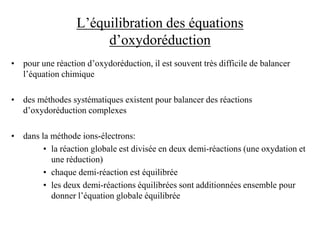 L’équilibration des équations
d’oxydoréduction
• pour une réaction d’oxydoréduction, il est souvent très difficile de balancer
l’équation chimique
• des méthodes systématiques existent pour balancer des réactions
d’oxydoréduction complexes
• dans la méthode ions-électrons:
• la réaction globale est divisée en deux demi-réactions (une oxydation et
une réduction)
• chaque demi-réaction est équilibrée
• les deux demi-réactions équilibrées sont additionnées ensemble pour
donner l’équation globale équilibrée
 