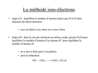 La méthode ions-électrons
• étape (3): équilibrer le nombre d’atomes autres que O et H dans
chacune des demi-réactions
• ceci est déjà le cas, donc on a rien à faire
• étape (4): dans le cas des réactions en milieu acide, ajouter H2O pour
équilibrer le nombre d’atomes O et ajouter H+ pour équilibrer le
nombre d’atomes H
• on a rien à faire pour l’oxydation
• pour la réduction
O
H
2
NO
NO
H
4 2
3 


 

 