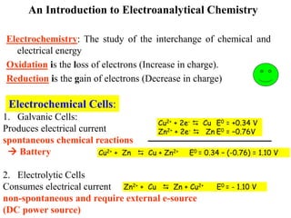An Introduction to Electroanalytical Chemistry
Electrochemistry: The study of the interchange of chemical and
electrical energy
Oxidation is the loss of electrons (Increase in charge).
Reduction is the gain of electrons (Decrease in charge)
Electrochemical Cells:
1. Galvanic Cells:
Produces electrical current
spontaneous chemical reactions
 Battery
2. Electrolytic Cells
Consumes electrical current
non-spontaneous and require external e-source
(DC power source)
Cu2+ + 2e-  Cu E0 = +0.34 V
Zn2+ + 2e-  Zn E0 = −0.76V
Cu2+ + Zn  Cu + Zn2+ E0 = 0.34 – (-0.76) = 1.10 V
Zn2+ + Cu  Zn + Cu2+ E0 = - 1.10 V
 