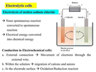 Electrolysis of molten sodium chloride
Electrolytic cells
 None spontaneous reaction
converted to spontaneous
reaction
 Electrical energy converted
into chemical energy
Conduction in Electrochemical cells:
a. External connection  Movement of electrons through the
external wire.
b. Within the solution  migration of cations and anions
c. At the electrode surface  Oxidation/Reduction reaction
 