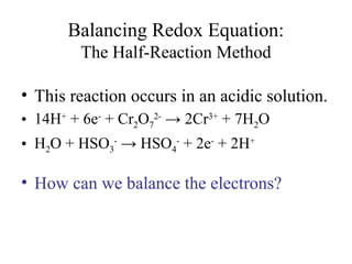 Balancing Redox Equation:
The Half-Reaction Method
• This reaction occurs in an acidic solution.
• 14H+
+ 6e-
+ Cr2O7
2-
→ 2Cr3+
+ 7H2O
• H2O + HSO3
-
→ HSO4
-
+ 2e-
+ 2H+
• How can we balance the electrons?
 