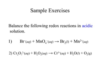 Sample Exercises
Balance the following redox reactions in acidic
solution.
1) Br–
(aq) + MnO4
–
(aq) → Br2(l) + Mn2+
(aq)
2) Cr2O7
2-
(aq) + H2O2(aq) → Cr3+
(aq) + H2O(l) + O2(g)
 