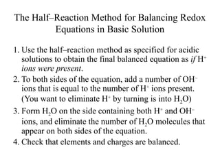 The Half–Reaction Method for Balancing Redox
Equations in Basic Solution
1. Use the half–reaction method as specified for acidic
solutions to obtain the final balanced equation as if H+
ions were present.
2. To both sides of the equation, add a number of OH–
ions that is equal to the number of H+
ions present.
(You want to eliminate H+
by turning is into H2O)
3. Form H2O on the side containing both H+
and OH–
ions, and eliminate the number of H2O molecules that
appear on both sides of the equation.
4. Check that elements and charges are balanced.
 