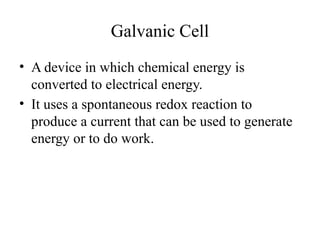 Galvanic Cell
• A device in which chemical energy is
converted to electrical energy.
• It uses a spontaneous redox reaction to
produce a current that can be used to generate
energy or to do work.
 