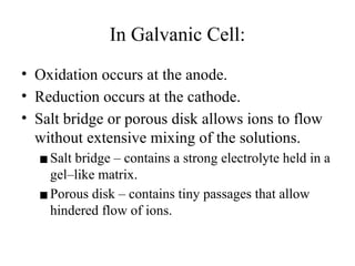 In Galvanic Cell:
• Oxidation occurs at the anode.
• Reduction occurs at the cathode.
• Salt bridge or porous disk allows ions to flow
without extensive mixing of the solutions.
▪Salt bridge – contains a strong electrolyte held in a
gel–like matrix.
▪Porous disk – contains tiny passages that allow
hindered flow of ions.
 