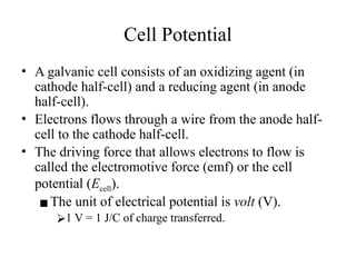 Cell Potential
• A galvanic cell consists of an oxidizing agent (in
cathode half-cell) and a reducing agent (in anode
half-cell).
• Electrons flows through a wire from the anode half-
cell to the cathode half-cell.
• The driving force that allows electrons to flow is
called the electromotive force (emf) or the cell
potential (Ecell).
▪The unit of electrical potential is volt (V).
⮚1 V = 1 J/C of charge transferred.
 
